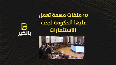10 ملفات مهمة تعمل عليها الحكومة لجذب الاستثمارات