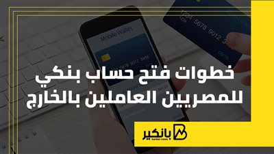 خطوات فتح حساب بنكي للمصريين العاملين بالخارج